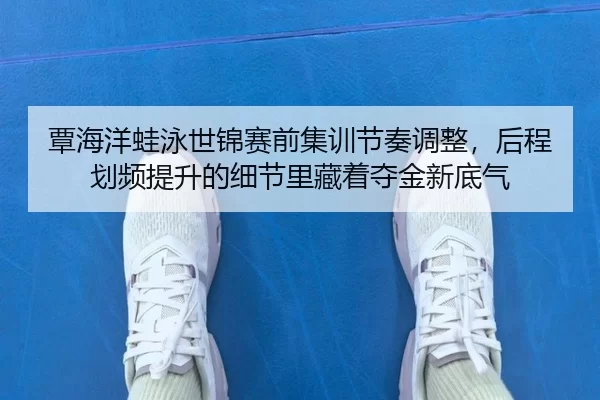 覃海洋蛙泳世锦赛前集训节奏调整，后程划频提升的细节里藏着夺金新底气